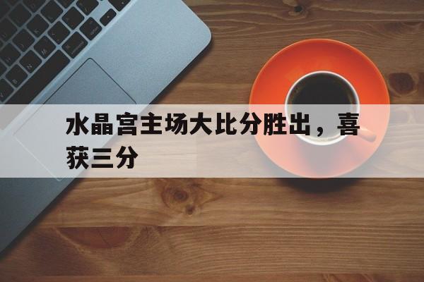 关于水晶宫主场大比分胜出，喜获三分的信息