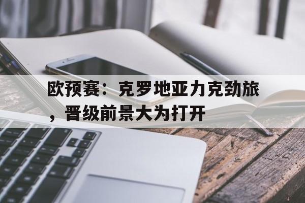 欧预赛：克罗地亚力克劲旅，晋级前景大为打开的简单介绍