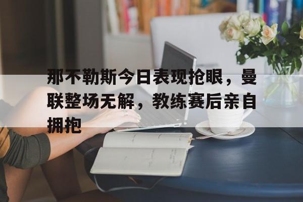 那不勒斯今日表现抢眼，曼联整场无解，教练赛后亲自拥抱拿坡里是那不勒斯吗